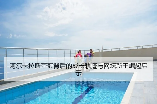 阿尔卡拉斯夺冠背后的成长轨迹与网坛新王崛起启示