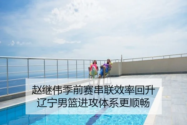 赵继伟季前赛串联效率回升 辽宁男篮进攻体系更顺畅