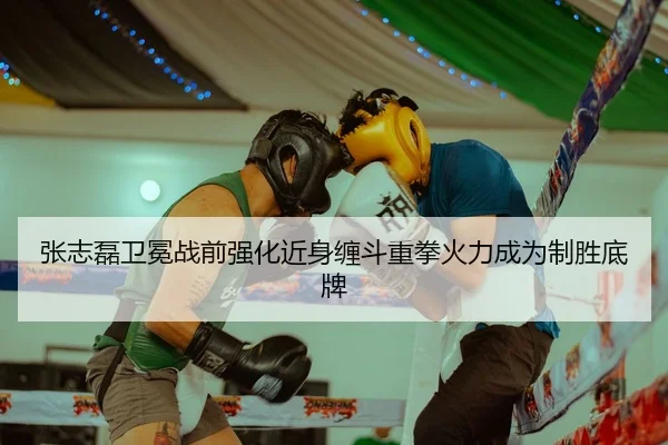 张志磊卫冕战前强化近身缠斗重拳火力成为制胜底牌