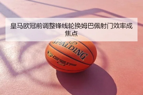 皇马欧冠前调整锋线轮换姆巴佩射门效率成焦点