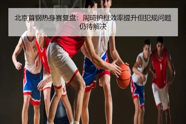 北京首钢热身赛复盘：周琦护框效率提升但犯规问题仍待解决